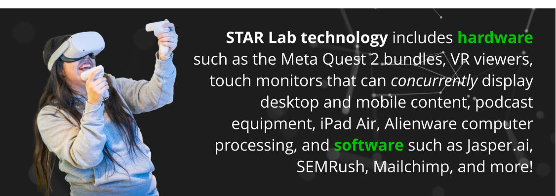 STAR Lab technology includes hardware such as the Meta Quest 2 bundles, VR viewers, touch monitors that can concurrently display desktop and mobile content, podcast equipment, iPad Air, Alienware computer processing, and software such as Jasper.ai, SEMRush, Mailchimp, and more!