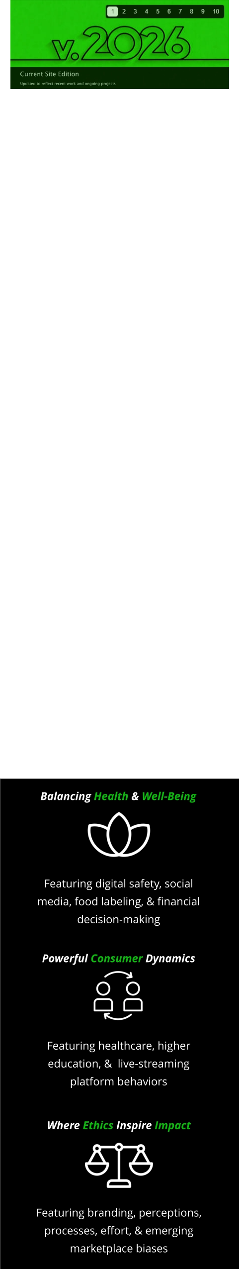 Balancing Health & Well-Being Featuring digital safety, social media, food labeling, & financial decision-making Powerful Consumer Dynamics Featuring healthcare, higher education, &  live-streaming platform behaviors Where Ethics Inspire Impact Featuring branding, perceptions, processes, effort, & emerging marketplace biases